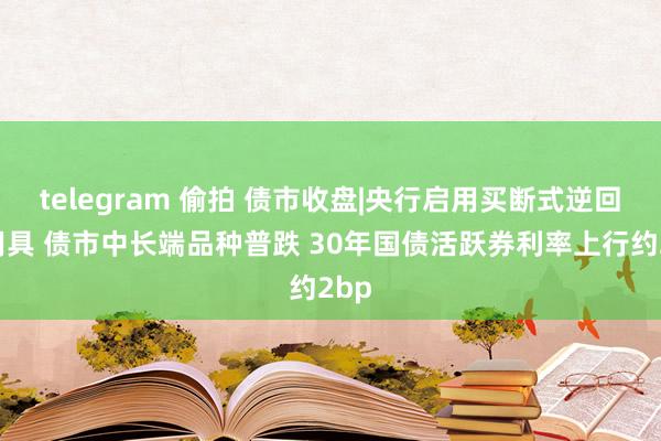 telegram 偷拍 债市收盘|央行启用买断式逆回购用具 债市中长端品种普跌 30年国债活跃券利率上行约2bp