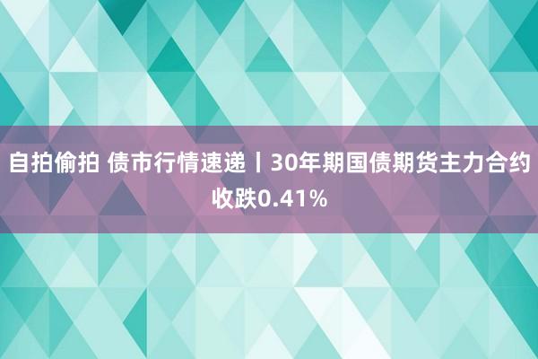 自拍偷拍 债市行情速递丨30年期国债期货主力合约收跌0.41%