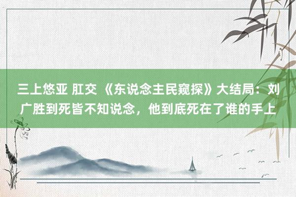 三上悠亚 肛交 《东说念主民窥探》大结局：刘广胜到死皆不知说念，他到底死在了谁的手上