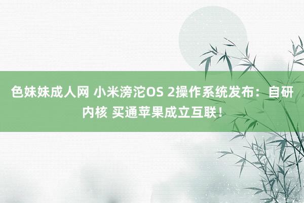 色妹妹成人网 小米滂沱OS 2操作系统发布：自研内核 买通苹果成立互联！