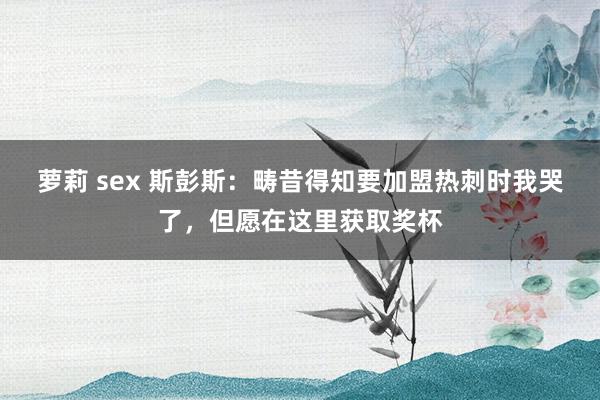 萝莉 sex 斯彭斯：畴昔得知要加盟热刺时我哭了，但愿在这里获取奖杯