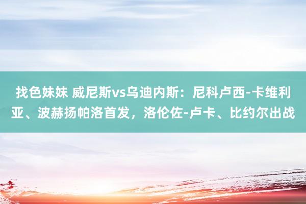 找色妹妹 威尼斯vs乌迪内斯：尼科卢西-卡维利亚、波赫扬帕洛首发，洛伦佐-卢卡、比约尔出战