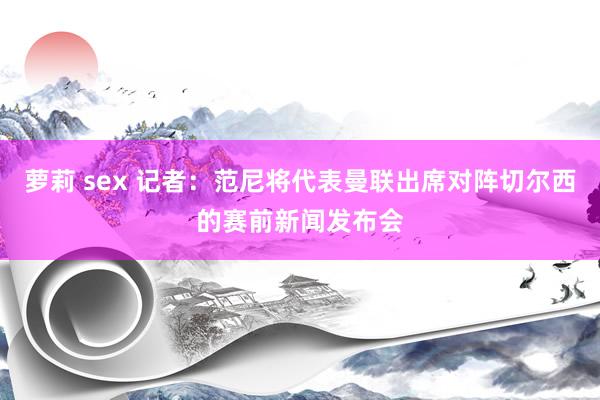 萝莉 sex 记者：范尼将代表曼联出席对阵切尔西的赛前新闻发布会