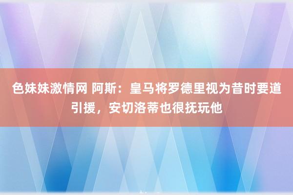 色妹妹激情网 阿斯：皇马将罗德里视为昔时要道引援，安切洛蒂也很抚玩他