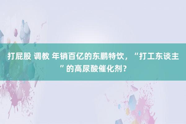 打屁股 调教 年销百亿的东鹏特饮，“打工东谈主”的高尿酸催化剂？