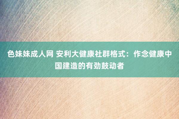 色妹妹成人网 安利大健康社群格式：作念健康中国建造的有劲鼓动者