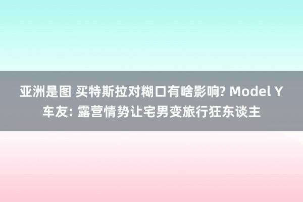 亚洲是图 买特斯拉对糊口有啥影响? Model Y车友: 露营情势让宅男变旅行狂东谈主