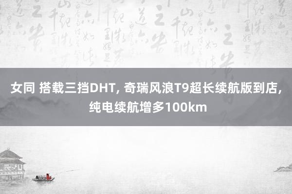 女同 搭载三挡DHT， 奇瑞风浪T9超长续航版到店， 纯电续航增多100km