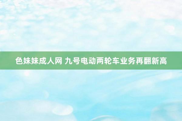 色妹妹成人网 九号电动两轮车业务再翻新高