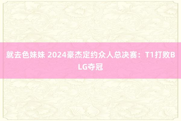 就去色妹妹 2024豪杰定约众人总决赛：T1打败BLG夺冠