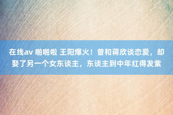 在线av 啪啪啦 王阳爆火！曾和蒋欣谈恋爱，却娶了另一个女东谈主，东谈主到中年红得发紫