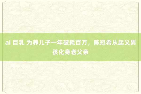 ai 巨乳 为养儿子一年破耗百万，陈冠希从起义男孩化身老父亲