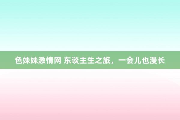 色妹妹激情网 东谈主生之旅，一会儿也漫长