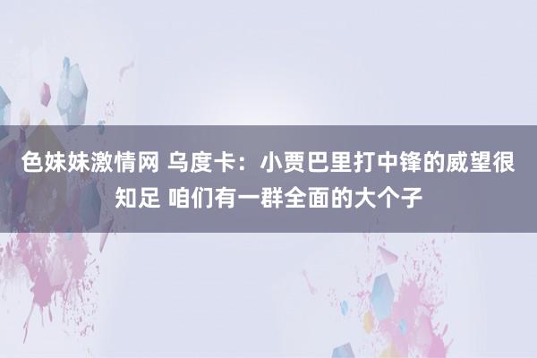 色妹妹激情网 乌度卡：小贾巴里打中锋的威望很知足 咱们有一群全面的大个子