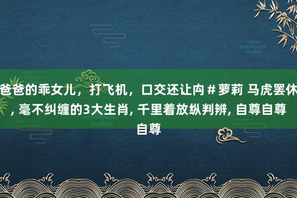 爸爸的乖女儿，打飞机，口交还让禸＃萝莉 马虎罢休， 毫不纠缠的3大生肖， 千里着放纵判辨， 自尊自尊