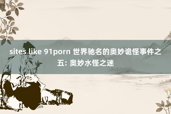 sites like 91porn 世界驰名的奥妙诡怪事件之五: 奥妙水怪之迷