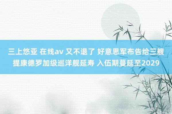 三上悠亚 在线av 又不退了 好意思军布告给三艘提康德罗加级巡洋舰延寿 入伍期蔓延至2029