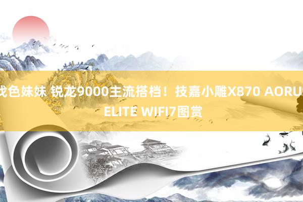 找色妹妹 锐龙9000主流搭档！技嘉小雕X870 AORUS ELITE WIFI7图赏