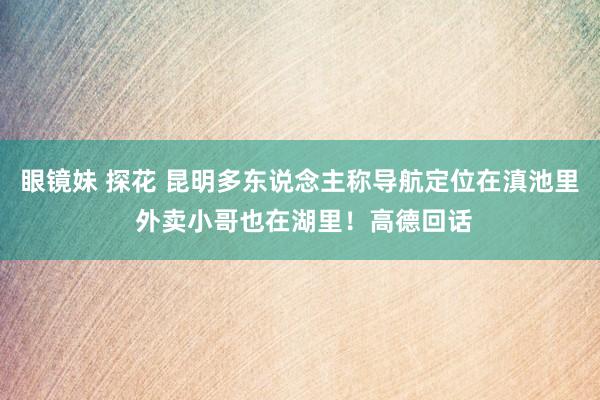 眼镜妹 探花 昆明多东说念主称导航定位在滇池里 外卖小哥也在湖里！高德回话