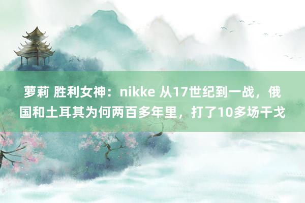 萝莉 胜利女神：nikke 从17世纪到一战，俄国和土耳其为何两百多年里，打了10多场干戈