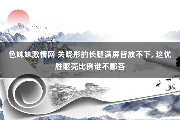 色妹妹激情网 关晓彤的长腿满屏皆放不下， 这优胜躯壳比例谁不鄙吝