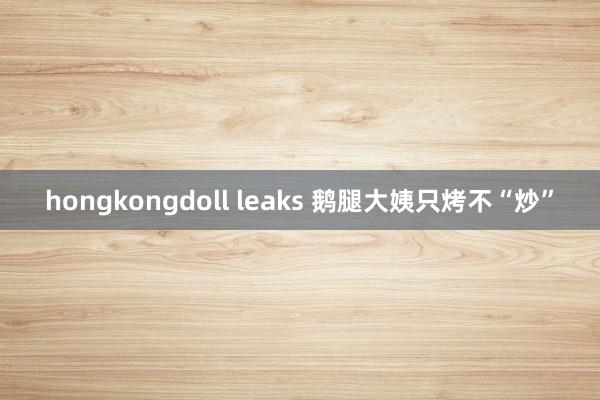 hongkongdoll leaks 鹅腿大姨只烤不“炒”