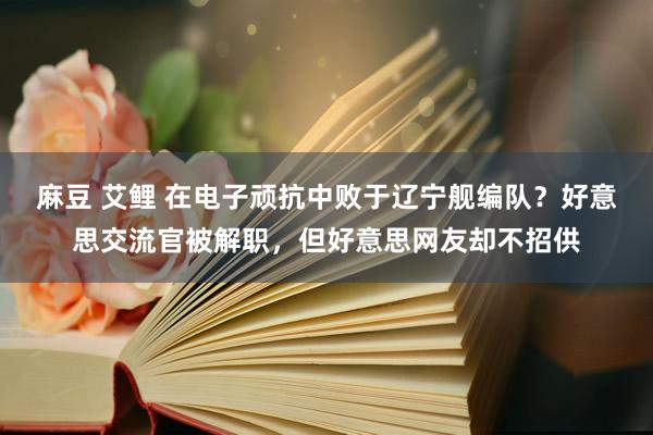 麻豆 艾鲤 在电子顽抗中败于辽宁舰编队？好意思交流官被解职，但好意思网友却不招供