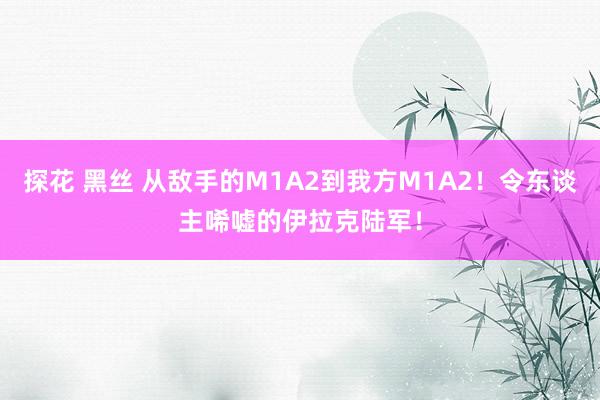 探花 黑丝 从敌手的M1A2到我方M1A2！令东谈主唏嘘的伊拉克陆军！