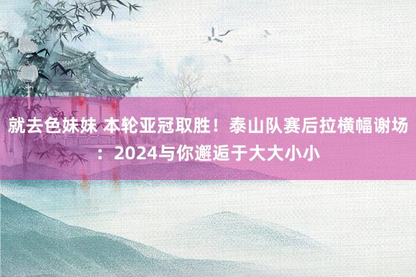 就去色妹妹 本轮亚冠取胜！泰山队赛后拉横幅谢场：2024与你邂逅于大大小小