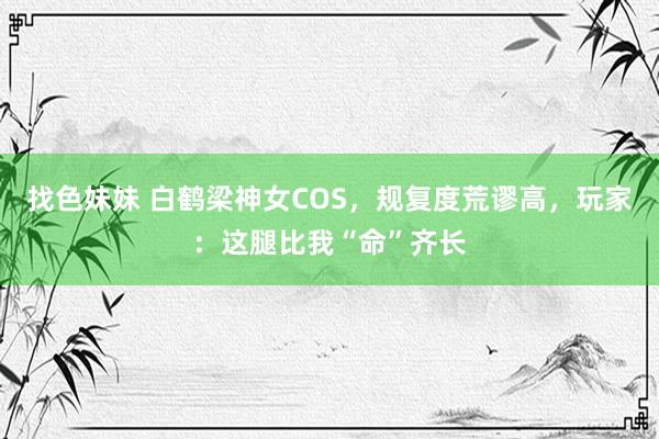 找色妹妹 白鹤梁神女COS，规复度荒谬高，玩家：这腿比我“命”齐长