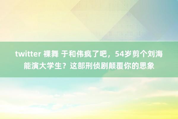 twitter 裸舞 于和伟疯了吧，54岁剪个刘海能演大学生？这部刑侦剧颠覆你的思象