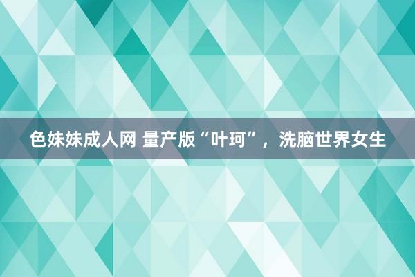 色妹妹成人网 量产版“叶珂”，洗脑世界女生