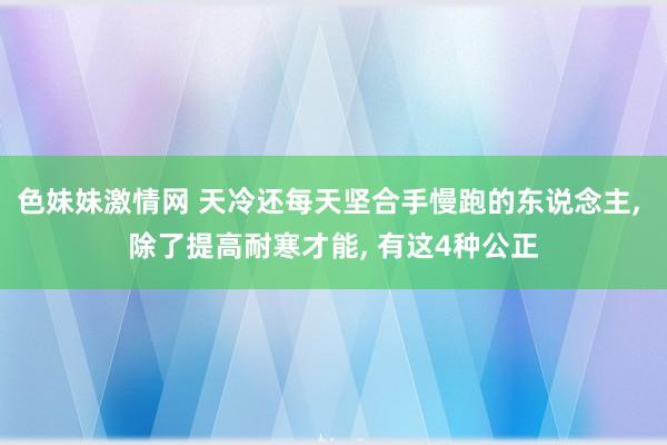 色妹妹激情网 天冷还每天坚合手慢跑的东说念主， 除了提高耐寒才能， 有这4种公正