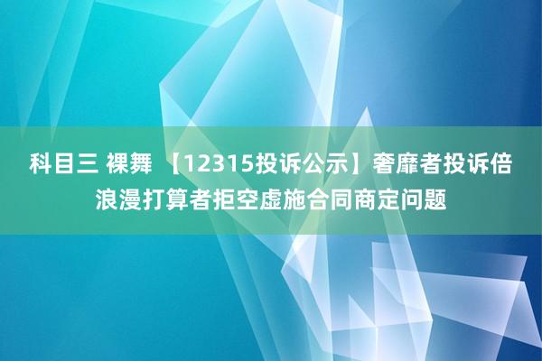 科目三 裸舞 【12315投诉公示】奢靡者投诉倍浪漫打算者拒空虚施合同商定问题