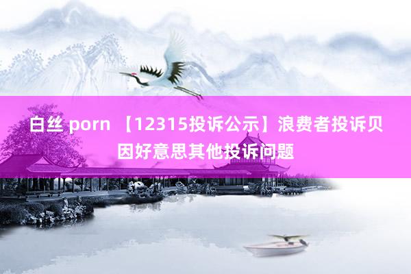 白丝 porn 【12315投诉公示】浪费者投诉贝因好意思其他投诉问题