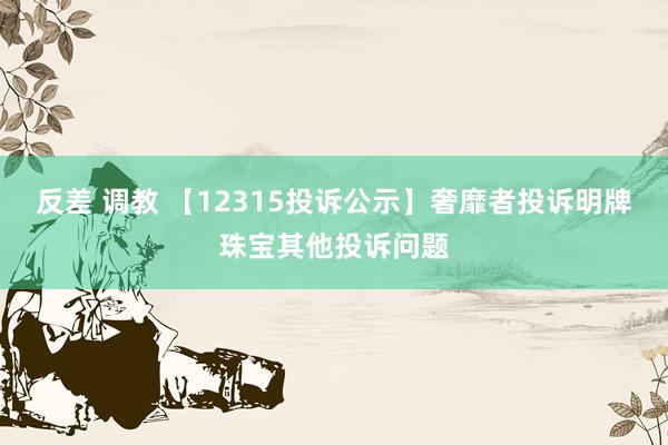 反差 调教 【12315投诉公示】奢靡者投诉明牌珠宝其他投诉问题