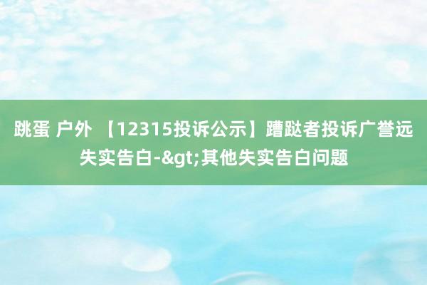 跳蛋 户外 【12315投诉公示】蹧跶者投诉广誉远失实告白->其他失实告白问题