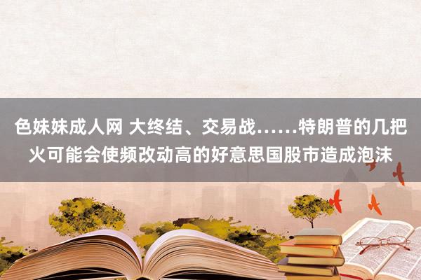 色妹妹成人网 大终结、交易战……特朗普的几把火可能会使频改动高的好意思国股市造成泡沫