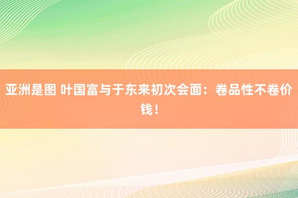 亚洲是图 叶国富与于东来初次会面：卷品性不卷价钱！