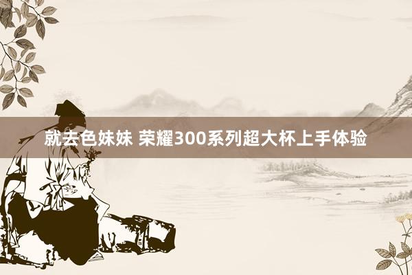 就去色妹妹 荣耀300系列超大杯上手体验