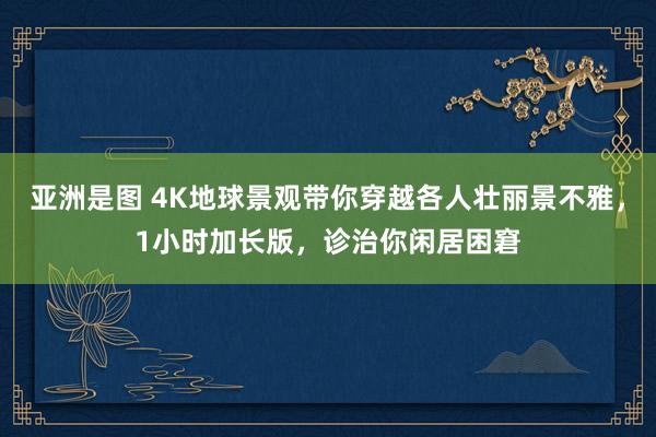 亚洲是图 4K地球景观带你穿越各人壮丽景不雅，1小时加长版，诊治你闲居困窘