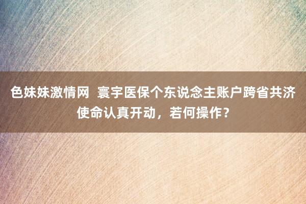 色妹妹激情网  寰宇医保个东说念主账户跨省共济使命认真开动，若何操作？