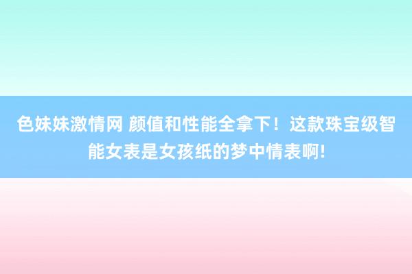 色妹妹激情网 颜值和性能全拿下！这款珠宝级智能女表是女孩纸的梦中情表啊!