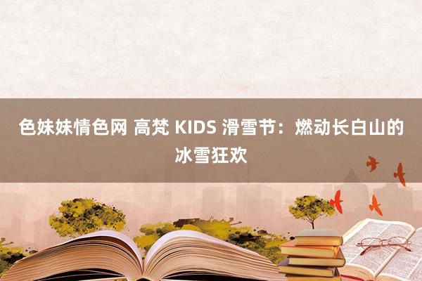 色妹妹情色网 高梵 KIDS 滑雪节：燃动长白山的冰雪狂欢