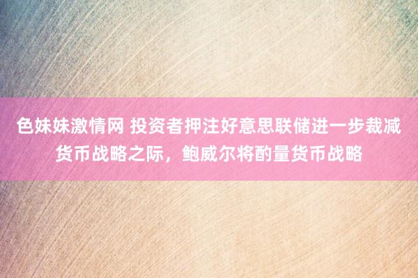 色妹妹激情网 投资者押注好意思联储进一步裁减货币战略之际，鲍威尔将酌量货币战略