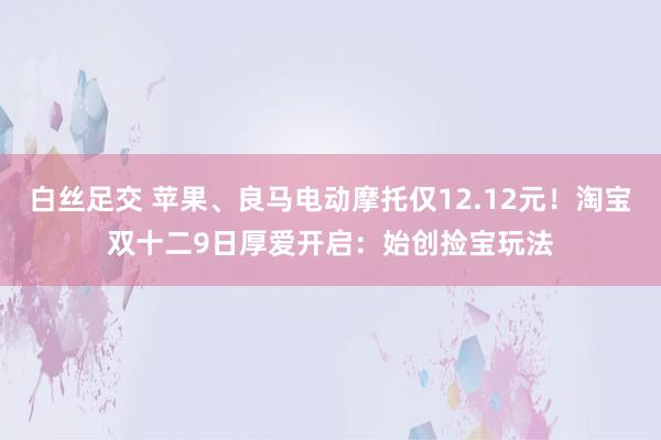 白丝足交 苹果、良马电动摩托仅12.12元！淘宝双十二9日厚爱开启：始创捡宝玩法