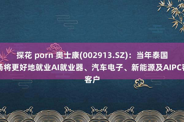 探花 porn 奥士康(002913.SZ)：当年泰国工场将更好地就业AI就业器、汽车电子、新能源及AIPC客户