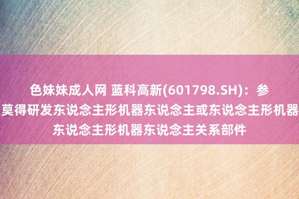 色妹妹成人网 蓝科高新(601798.SH)：参股的蓝海智能科技莫得研发东说念主形机器东说念主或东说念主形机器东说念主关系部件