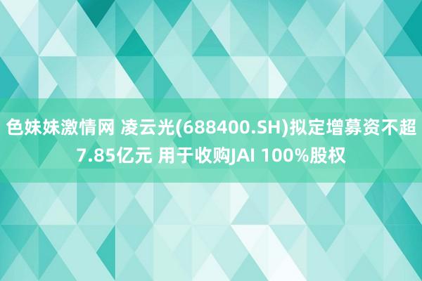 色妹妹激情网 凌云光(688400.SH)拟定增募资不超7.85亿元 用于收购JAI 100%股权