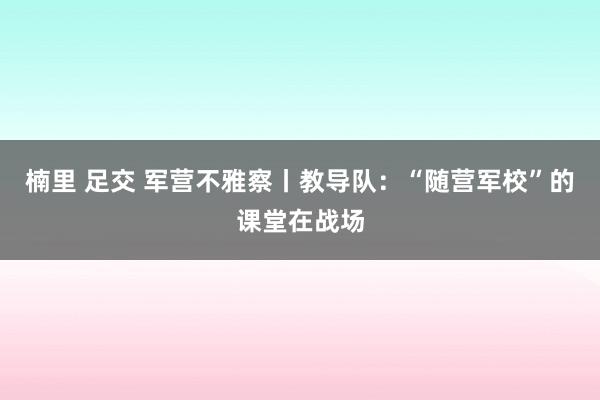 楠里 足交 军营不雅察丨教导队：“随营军校”的课堂在战场